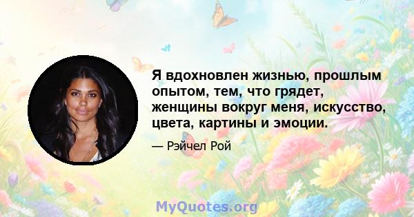 Я вдохновлен жизнью, прошлым опытом, тем, что грядет, женщины вокруг меня, искусство, цвета, картины и эмоции.