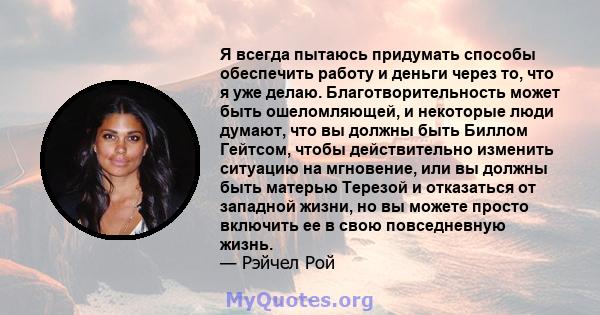 Я всегда пытаюсь придумать способы обеспечить работу и деньги через то, что я уже делаю. Благотворительность может быть ошеломляющей, и некоторые люди думают, что вы должны быть Биллом Гейтсом, чтобы действительно