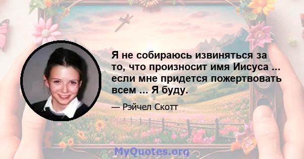 Я не собираюсь извиняться за то, что произносит имя Иисуса ... если мне придется пожертвовать всем ... Я буду.