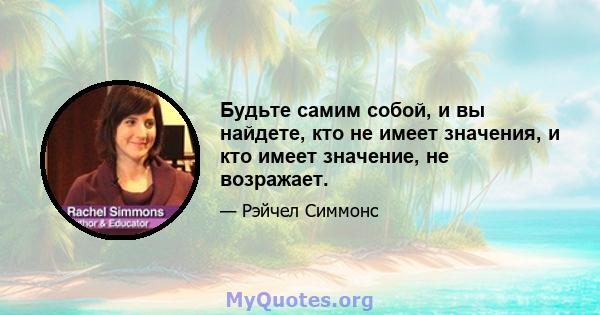 Будьте самим собой, и вы найдете, кто не имеет значения, и кто имеет значение, не возражает.