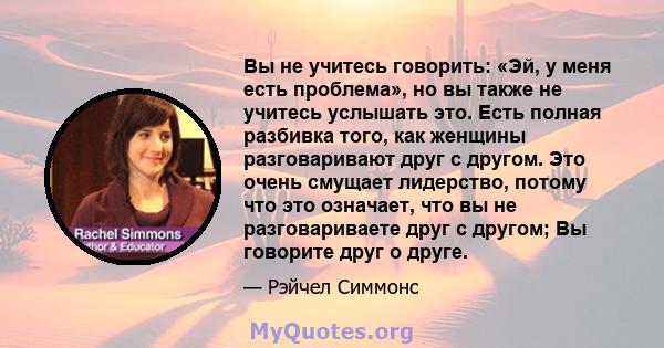 Вы не учитесь говорить: «Эй, у меня есть проблема», но вы также не учитесь услышать это. Есть полная разбивка того, как женщины разговаривают друг с другом. Это очень смущает лидерство, потому что это означает, что вы