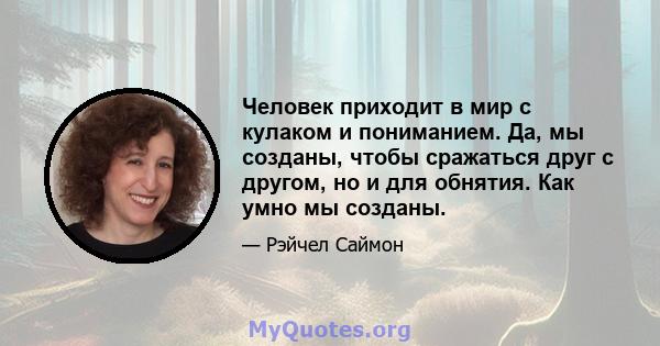 Человек приходит в мир с кулаком и пониманием. Да, мы созданы, чтобы сражаться друг с другом, но и для обнятия. Как умно мы созданы.