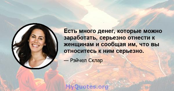 Есть много денег, которые можно заработать, серьезно отнести к женщинам и сообщая им, что вы относитесь к ним серьезно.