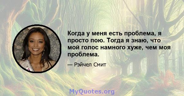 Когда у меня есть проблема, я просто пою. Тогда я знаю, что мой голос намного хуже, чем моя проблема.