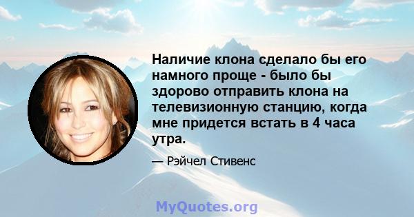 Наличие клона сделало бы его намного проще - было бы здорово отправить клона на телевизионную станцию, когда мне придется встать в 4 часа утра.