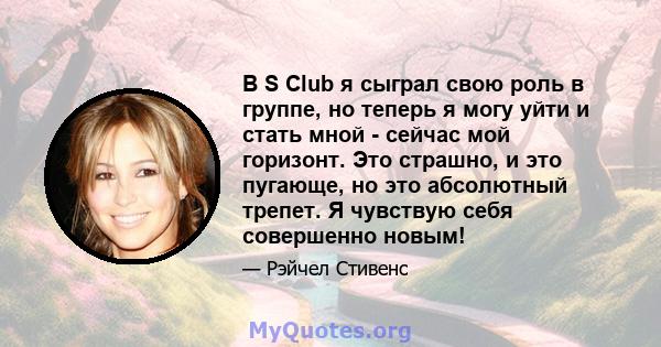 В S Club я сыграл свою роль в группе, но теперь я могу уйти и стать мной - сейчас мой горизонт. Это страшно, и это пугающе, но это абсолютный трепет. Я чувствую себя совершенно новым!