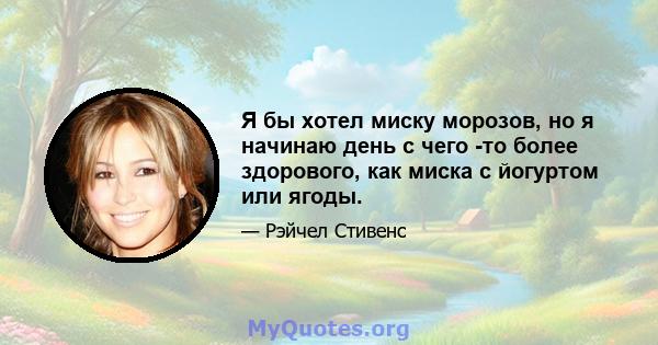 Я бы хотел миску морозов, но я начинаю день с чего -то более здорового, как миска с йогуртом или ягоды.