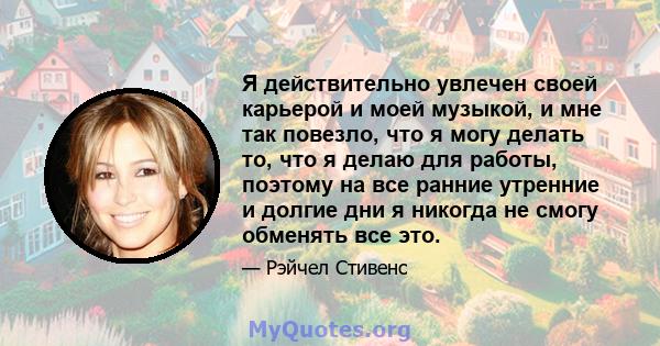 Я действительно увлечен своей карьерой и моей музыкой, и мне так повезло, что я могу делать то, что я делаю для работы, поэтому на все ранние утренние и долгие дни я никогда не смогу обменять все это.