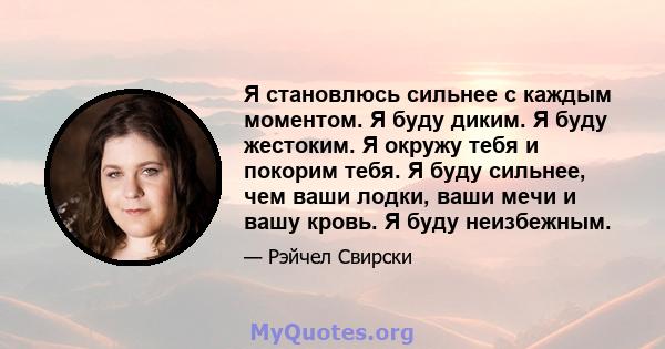 Я становлюсь сильнее с каждым моментом. Я буду диким. Я буду жестоким. Я окружу тебя и покорим тебя. Я буду сильнее, чем ваши лодки, ваши мечи и вашу кровь. Я буду неизбежным.