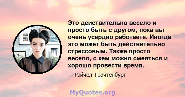 Это действительно весело и просто быть с другом, пока вы очень усердно работаете. Иногда это может быть действительно стрессовым. Также просто весело, с кем можно смеяться и хорошо провести время.