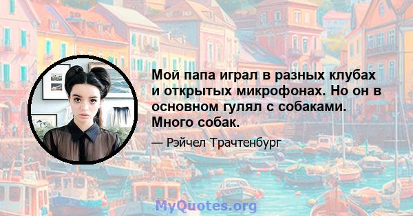 Мой папа играл в разных клубах и открытых микрофонах. Но он в основном гулял с собаками. Много собак.