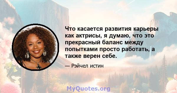 Что касается развития карьеры как актрисы, я думаю, что это прекрасный баланс между попытками просто работать, а также верен себе.