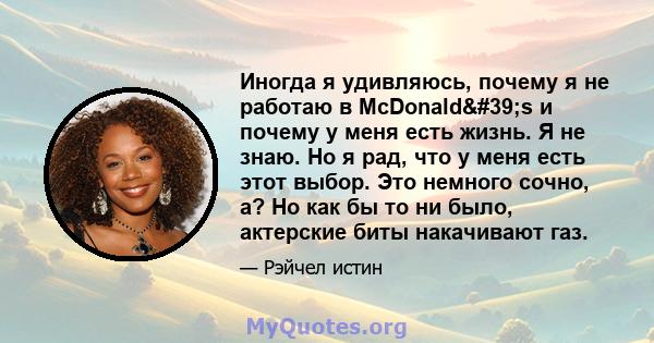 Иногда я удивляюсь, почему я не работаю в McDonald's и почему у меня есть жизнь. Я не знаю. Но я рад, что у меня есть этот выбор. Это немного сочно, а? Но как бы то ни было, актерские биты накачивают газ.