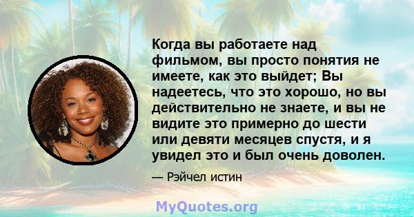 Когда вы работаете над фильмом, вы просто понятия не имеете, как это выйдет; Вы надеетесь, что это хорошо, но вы действительно не знаете, и вы не видите это примерно до шести или девяти месяцев спустя, и я увидел это и