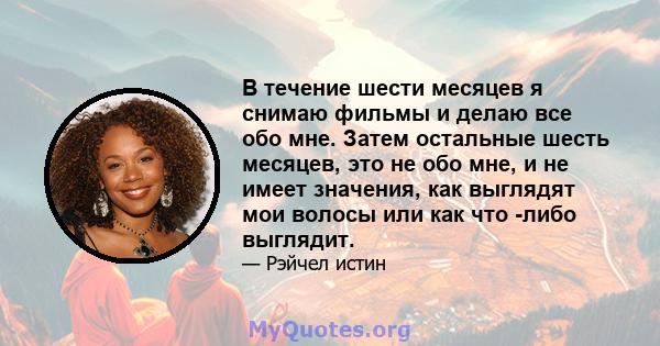 В течение шести месяцев я снимаю фильмы и делаю все обо мне. Затем остальные шесть месяцев, это не обо мне, и не имеет значения, как выглядят мои волосы или как что -либо выглядит.