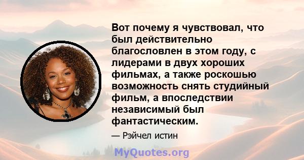 Вот почему я чувствовал, что был действительно благословлен в этом году, с лидерами в двух хороших фильмах, а также роскошью возможность снять студийный фильм, а впоследствии независимый был фантастическим.