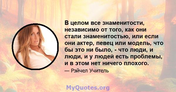 В целом все знаменитости, независимо от того, как они стали знаменитостью, или если они актер, певец или модель, что бы это ни было, - что люди, и люди, и у людей есть проблемы, и в этом нет ничего плохого.