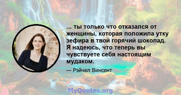 ... ты только что отказался от женщины, которая положила утку зефира в твой горячий шоколад. Я надеюсь, что теперь вы чувствуете себя настоящим мудаком.