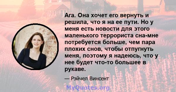 Ага. Она хочет его вернуть и решила, что я на ее пути. Но у меня есть новости для этого маленького террориста сна-мне потребуется больше, чем пара плохих снов, чтобы отпугнуть меня, поэтому я надеюсь, что у нее будет