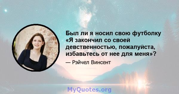 Был ли я носил свою футболку «Я закончил со своей девственностью, пожалуйста, избавьтесь от нее для меня»?