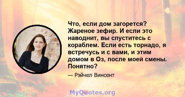 Что, если дом загорется? Жареное зефир. И если это наводнит, вы спуститесь с кораблем. Если есть торнадо, я встречусь и с вами, и этим домом в Оз, после моей смены. Понятно?