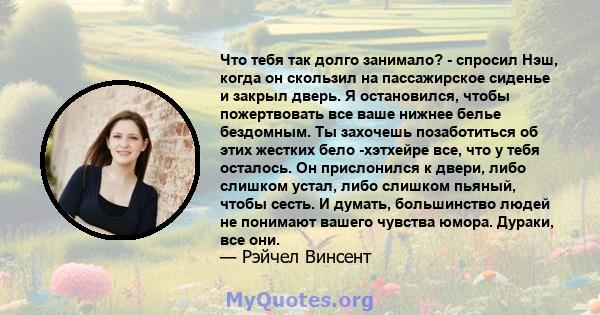 Что тебя так долго занимало? - спросил Нэш, когда он скользил на пассажирское сиденье и закрыл дверь. Я остановился, чтобы пожертвовать все ваше нижнее белье бездомным. Ты захочешь позаботиться об этих жестких бело