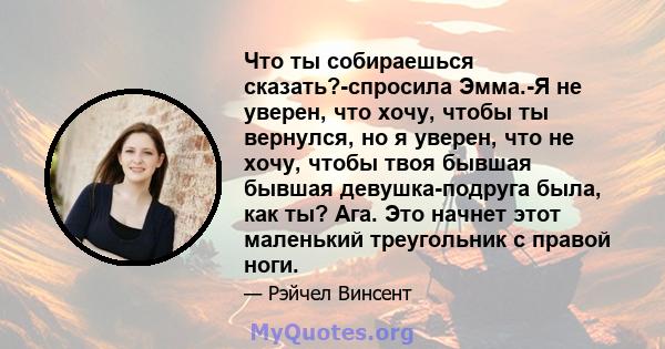 Что ты собираешься сказать?-спросила Эмма.-Я не уверен, что хочу, чтобы ты вернулся, но я уверен, что не хочу, чтобы твоя бывшая бывшая девушка-подруга была, как ты? Ага. Это начнет этот маленький треугольник с правой