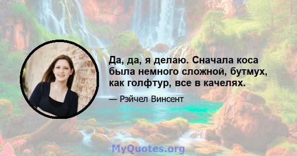 Да, да, я делаю. Сначала коса была немного сложной, бутмух, как голфтур, все в качелях.