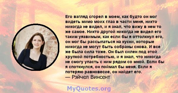 Его взгляд сгорел в моем, как будто он мог видеть мимо моих глаз в части меня, никто никогда не видел, и я знал, что вижу в нем то же самое. Никто другой никогда не видел его таким уязвимым, как если бы я оттолкнул его, 