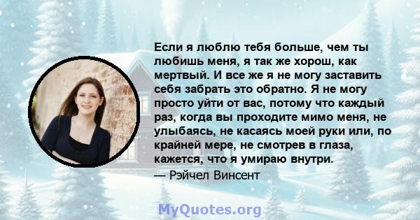 Если я люблю тебя больше, чем ты любишь меня, я так же хорош, как мертвый. И все же я не могу заставить себя забрать это обратно. Я не могу просто уйти от вас, потому что каждый раз, когда вы проходите мимо меня, не