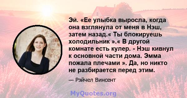 Эй. «Ее улыбка выросла, когда она взглянула от меня в Нэш, затем назад.« Ты блокируешь холодильник ».« В другой комнате есть кулер. - Нэш кивнул к основной части дома. Эмма пожала плечами ». Да, но никто не разбирается