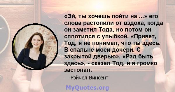 «Эй, ты хочешь пойти на ...» его слова растопили от вздоха, когда он заметил Тода, но потом он сплотился с улыбкой. «Привет, Тод, я не понимал, что ты здесь. В спальне моей дочери. С закрытой дверью». «Рад быть здесь»,