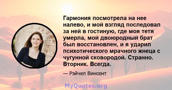 Гармония посмотрела на нее налево, и мой взгляд последовал за ней в гостиную, где моя тетя умерла, мой двоюродный брат был восстановлен, и я ударил психотического мрачного жнеца с чугунной сковородой. Странно. Вторник.