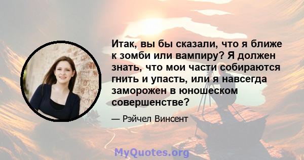 Итак, вы бы сказали, что я ближе к зомби или вампиру? Я должен знать, что мои части собираются гнить и упасть, или я навсегда заморожен в юношеском совершенстве?