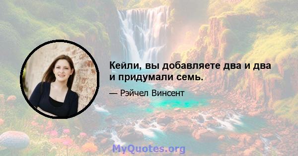 Кейли, вы добавляете два и два и придумали семь.