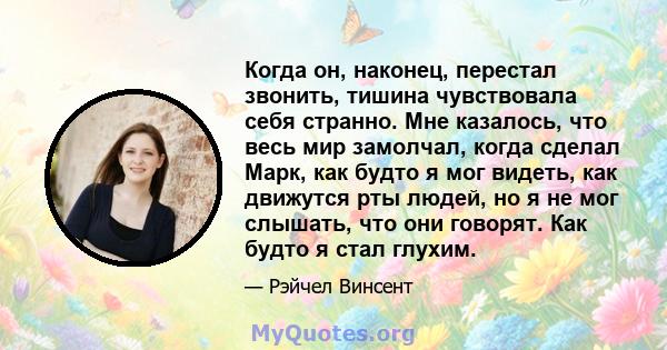 Когда он, наконец, перестал звонить, тишина чувствовала себя странно. Мне казалось, что весь мир замолчал, когда сделал Марк, как будто я мог видеть, как движутся рты людей, но я не мог слышать, что они говорят. Как