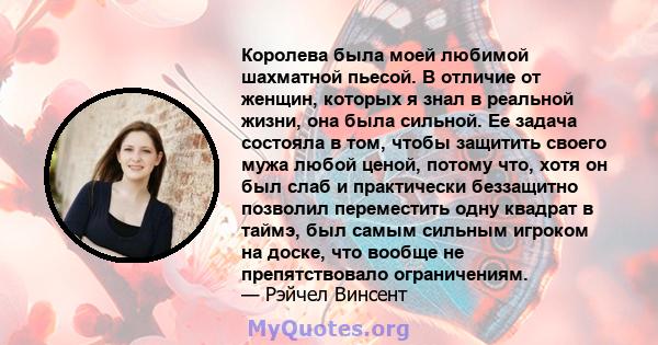 Королева была моей любимой шахматной пьесой. В отличие от женщин, которых я знал в реальной жизни, она была сильной. Ее задача состояла в том, чтобы защитить своего мужа любой ценой, потому что, хотя он был слаб и