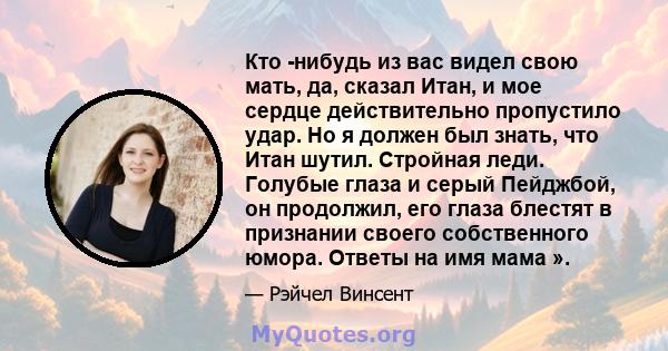 Кто -нибудь из вас видел свою мать, да, сказал Итан, и мое сердце действительно пропустило удар. Но я должен был знать, что Итан шутил. Стройная леди. Голубые глаза и серый Пейджбой, он продолжил, его глаза блестят в