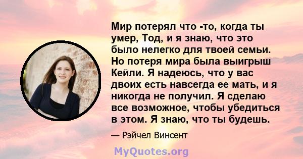 Мир потерял что -то, когда ты умер, Тод, и я знаю, что это было нелегко для твоей семьи. Но потеря мира была выигрыш Кейли. Я надеюсь, что у вас двоих есть навсегда ее мать, и я никогда не получил. Я сделаю все