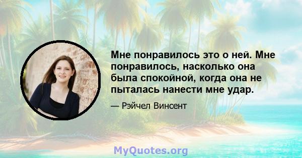 Мне понравилось это о ней. Мне понравилось, насколько она была спокойной, когда она не пыталась нанести мне удар.