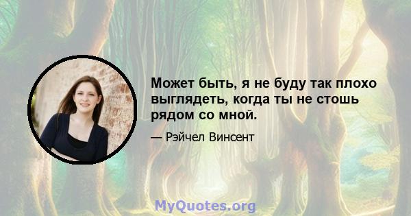 Может быть, я не буду так плохо выглядеть, когда ты не стошь рядом со мной.