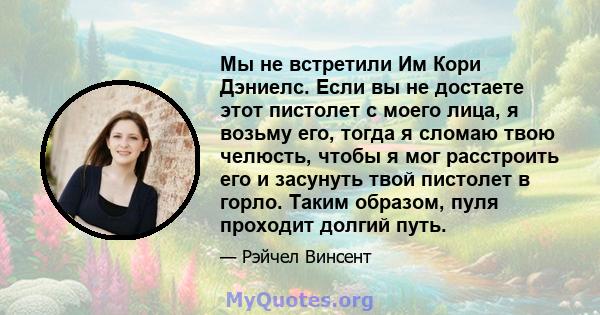 Мы не встретили Им Кори Дэниелс. Если вы не достаете этот пистолет с моего лица, я возьму его, тогда я сломаю твою челюсть, чтобы я мог расстроить его и засунуть твой пистолет в горло. Таким образом, пуля проходит