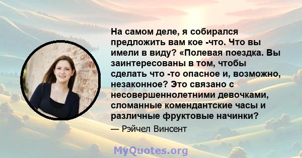 На самом деле, я собирался предложить вам кое -что. Что вы имели в виду? «Полевая поездка. Вы заинтересованы в том, чтобы сделать что -то опасное и, возможно, незаконное? Это связано с несовершеннолетними девочками,