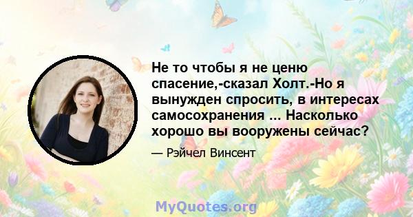 Не то чтобы я не ценю спасение,-сказал Холт.-Но я вынужден спросить, в интересах самосохранения ... Насколько хорошо вы вооружены сейчас?