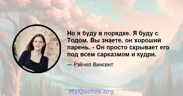 Но я буду в порядке. Я буду с Тодом. Вы знаете, он хороший парень. - Он просто скрывает его под всем сарказмом и кудри.