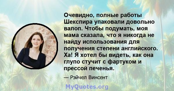 Очевидно, полные работы Шекспира упаковали довольно валоп. Чтобы подумать, моя мама сказала, что я никогда не найду использования для получения степени английского. Ха! Я хотел бы видеть, как она глупо стучит с фартуком 