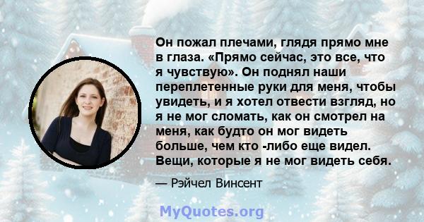 Он пожал плечами, глядя прямо мне в глаза. «Прямо сейчас, это все, что я чувствую». Он поднял наши переплетенные руки для меня, чтобы увидеть, и я хотел отвести взгляд, но я не мог сломать, как он смотрел на меня, как