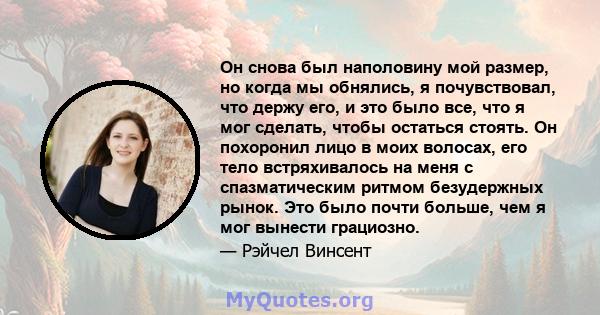 Он снова был наполовину мой размер, но когда мы обнялись, я почувствовал, что держу его, и это было все, что я мог сделать, чтобы остаться стоять. Он похоронил лицо в моих волосах, его тело встряхивалось на меня с