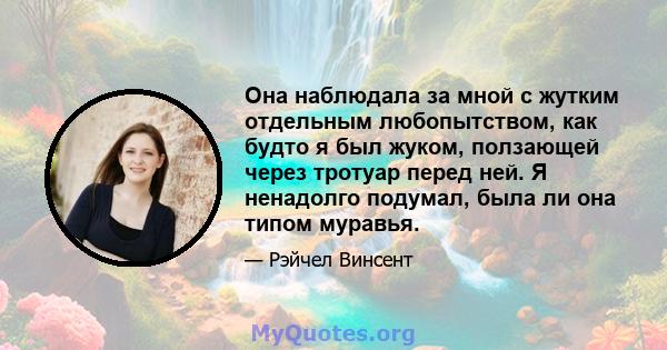 Она наблюдала за мной с жутким отдельным любопытством, как будто я был жуком, ползающей через тротуар перед ней. Я ненадолго подумал, была ли она типом муравья.