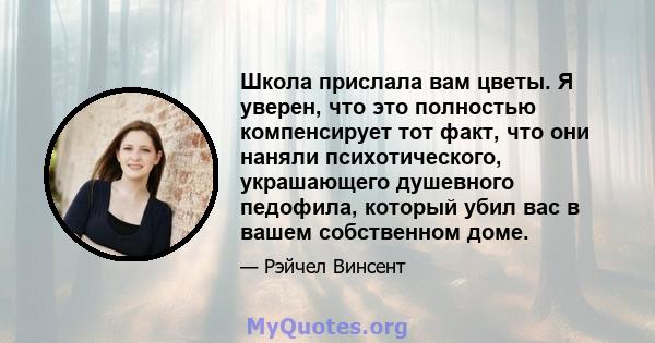 Школа прислала вам цветы. Я уверен, что это полностью компенсирует тот факт, что они наняли психотического, украшающего душевного педофила, который убил вас в вашем собственном доме.